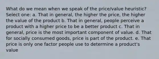 What do we mean when we speak of the price/value heuristic? Select one: a. That in general, the higher the price, the higher the value of the product b. That in general, people perceive a product with a higher price to be a better product c. That in general, price is the most important component of value. d. That for socially consumed goods, price is part of the product. e. That price is only one factor people use to determine a product's value