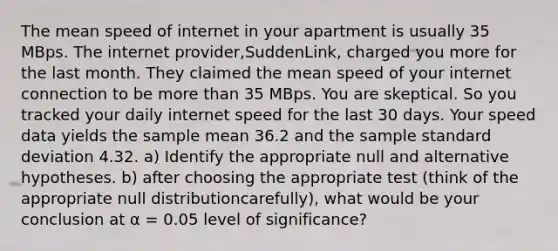 The mean speed of internet in your apartment is usually 35 MBps. The internet provider,SuddenLink, charged you more for the last month. They claimed the mean speed of your internet connection to be more than 35 MBps. You are skeptical. So you tracked your daily internet speed for the last 30 days. Your speed data yields the sample mean 36.2 and the sample standard deviation 4.32. a) Identify the appropriate null and alternative hypotheses. b) after choosing the appropriate test (think of the appropriate null distributioncarefully), what would be your conclusion at α = 0.05 level of significance?