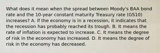 What does it mean when the spread between Moody's BAA bond rate and the 10-year constant maturity Treasury rate (GS10) increases? A. If the economy is in a recession, it indicates that the recession has probably reached its trough. B. It means the rate of inflation is expected to increase. C. It means the degree of risk in the economy has increased. D. It means the degree of risk in the economy has decreased.