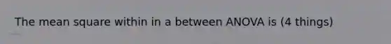 The mean square within in a between ANOVA is (4 things)