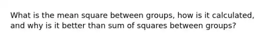 What is the mean square between groups, how is it calculated, and why is it better than sum of squares between groups?