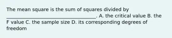 The mean square is the sum of squares divided by _____________________________________. A. the critical value B. the F value C. the sample size D. its corresponding degrees of freedom