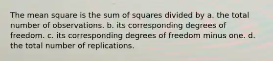 The mean square is the sum of squares divided by a. the total number of observations. b. its corresponding degrees of freedom. c. its corresponding degrees of freedom minus one. d. the total number of replications.