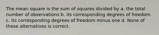 The mean square is the sum of squares divided by a. the total number of observations b. its corresponding degrees of freedom c. its corresponding degrees of freedom minus one d. None of these alternatives is correct.