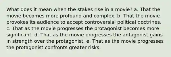 What does it mean when the stakes rise in a movie? a. That the movie becomes more profound and complex. b. That the movie provokes its audience to accept controversial political doctrines. c. That as the movie progresses the protagonist becomes more significant. d. That as the movie progresses the antagonist gains in strength over the protagonist. e. That as the movie progresses the protagonist confronts greater risks.