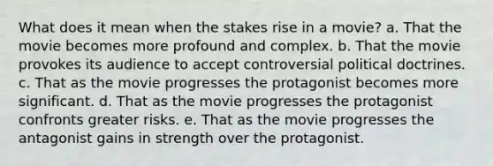 What does it mean when the stakes rise in a movie? a. That the movie becomes more profound and complex. b. That the movie provokes its audience to accept controversial political doctrines. c. That as the movie progresses the protagonist becomes more significant. d. That as the movie progresses the protagonist confronts greater risks. e. That as the movie progresses the antagonist gains in strength over the protagonist.