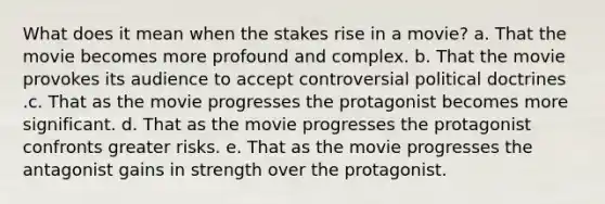 What does it mean when the stakes rise in a movie? a. That the movie becomes more profound and complex. b. That the movie provokes its audience to accept controversial political doctrines .c. That as the movie progresses the protagonist becomes more significant. d. That as the movie progresses the protagonist confronts greater risks. e. That as the movie progresses the antagonist gains in strength over the protagonist.