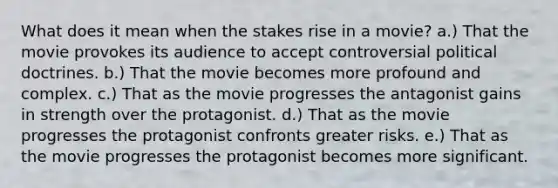 What does it mean when the stakes rise in a movie? a.) That the movie provokes its audience to accept controversial political doctrines. b.) That the movie becomes more profound and complex. c.) That as the movie progresses the antagonist gains in strength over the protagonist. d.) That as the movie progresses the protagonist confronts greater risks. e.) That as the movie progresses the protagonist becomes more significant.