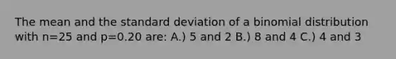 The mean and the standard deviation of a binomial distribution with n=25 and p=0.20 are: A.) 5 and 2 B.) 8 and 4 C.) 4 and 3