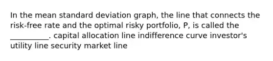 In the mean standard deviation graph, the line that connects the risk-free rate and the optimal risky portfolio, P, is called the __________. capital allocation line indifference curve investor's utility line security market line