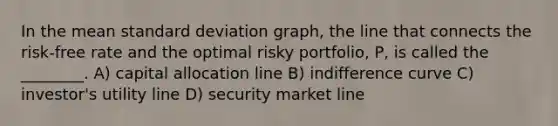 In the mean standard deviation graph, the line that connects the risk-free rate and the optimal risky portfolio, P, is called the ________. A) capital allocation line B) indifference curve C) investor's utility line D) security market line