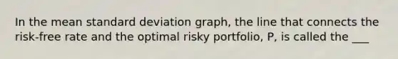 In the mean <a href='https://www.questionai.com/knowledge/kqGUr1Cldy-standard-deviation' class='anchor-knowledge'>standard deviation</a> graph, the line that connects the risk-free rate and the optimal risky portfolio, P, is called the ___