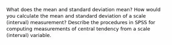 What does the mean and standard deviation mean? How would you calculate the mean and standard deviation of a scale (interval) measurement? Describe the procedures in SPSS for computing measurements of central tendency from a scale (interval) variable.