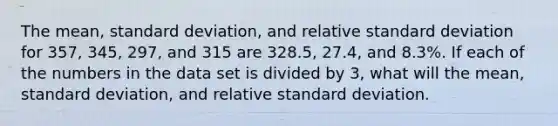 The mean, <a href='https://www.questionai.com/knowledge/kqGUr1Cldy-standard-deviation' class='anchor-knowledge'>standard deviation</a>, and relative standard deviation for 357, 345, 297, and 315 are 328.5, 27.4, and 8.3%. If each of the numbers in the data set is divided by 3, what will the mean, standard deviation, and relative standard deviation.