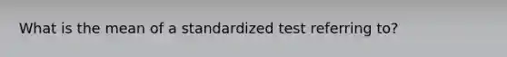 What is the mean of a standardized test referring to?