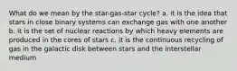 What do we mean by the star-gas-star cycle? a. it is the idea that stars in close binary systems can exchange gas with one another b. it is the set of nuclear reactions by which heavy elements are produced in the cores of stars c. it is the continuous recycling of gas in the galactic disk between stars and the interstellar medium