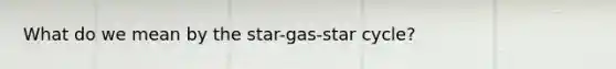 What do we mean by the star-gas-star cycle?