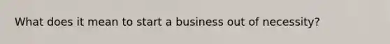 What does it mean to start a business out of necessity?