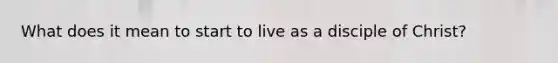 What does it mean to start to live as a disciple of Christ?