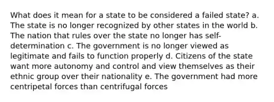 What does it mean for a state to be considered a failed state? a. The state is no longer recognized by other states in the world b. The nation that rules over the state no longer has self-determination c. The government is no longer viewed as legitimate and fails to function properly d. Citizens of the state want more autonomy and control and view themselves as their ethnic group over their nationality e. The government had more centripetal forces than centrifugal forces