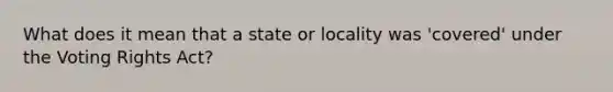 What does it mean that a state or locality was 'covered' under the Voting Rights Act?