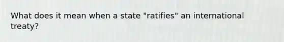 What does it mean when a state "ratifies" an international treaty?