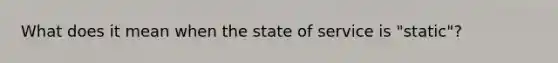 What does it mean when the state of service is "static"?