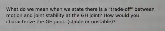 What do we mean when we state there is a "trade-off" between motion and joint stability at the GH joint? How would you characterize the GH joint- (stable or unstable)?