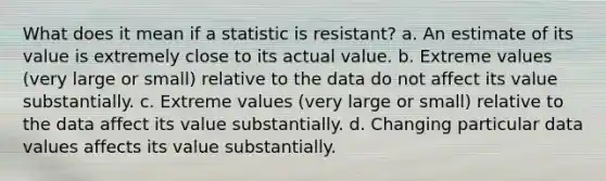 What does it mean if a statistic is resistant? a. An estimate of its value is extremely close to its actual value. b. Extreme values (very large or small) relative to the data do not affect its value substantially. c. Extreme values (very large or small) relative to the data affect its value substantially. d. Changing particular data values affects its value substantially.