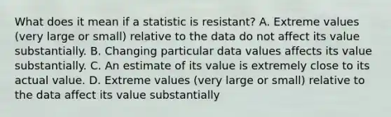 What does it mean if a statistic is resistant? A. Extreme values​ (very large or​ small) relative to the data do not affect its value substantially. B. Changing particular data values affects its value substantially. C. An estimate of its value is extremely close to its actual value. D. Extreme values​ (very large or​ small) relative to the data affect its value substantially