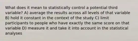 What does it mean to statistically control a potential third variable? A) average the results across all levels of that variable B) hold it constant in the context of the study C) limit participants to people who have exactly the same score on that variable D) measure it and take it into account in the statistical analyses