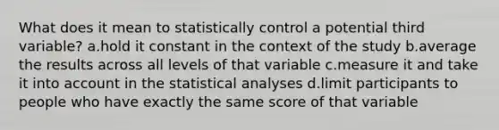 What does it mean to statistically control a potential third variable? a.hold it constant in the context of the study b.average the results across all levels of that variable c.measure it and take it into account in the statistical analyses d.limit participants to people who have exactly the same score of that variable