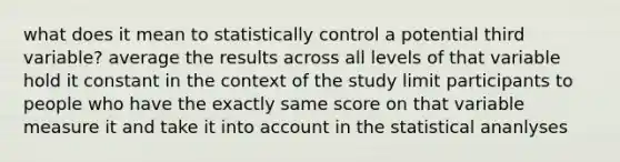 what does it mean to statistically control a potential third variable? average the results across all levels of that variable hold it constant in the context of the study limit participants to people who have the exactly same score on that variable measure it and take it into account in the statistical ananlyses