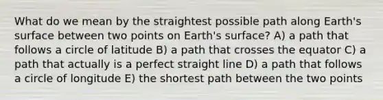 What do we mean by the straightest possible path along Earth's surface between two points on Earth's surface? A) a path that follows a circle of latitude B) a path that crosses the equator C) a path that actually is a perfect straight line D) a path that follows a circle of longitude E) the shortest path between the two points