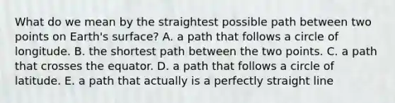 What do we mean by the straightest possible path between two points on Earth's surface? A. a path that follows a circle of longitude. B. the shortest path between the two points. C. a path that crosses the equator. D. a path that follows a circle of latitude. E. a path that actually is a perfectly straight line