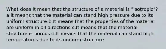 What does it mean that the structure of a material is "isotropic"? a.It means that the material can stand high pressure due to its uniform structure b.It means that the properties of the material are uniform in all directions c.It means that the material structure is porous d.It means that the material can stand high temperatures due to its uniform structure