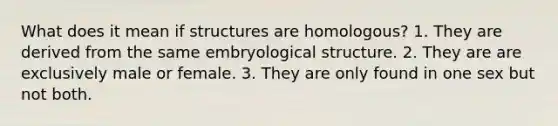 What does it mean if structures are homologous? 1. They are derived from the same embryological structure. 2. They are are exclusively male or female. 3. They are only found in one sex but not both.