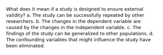 What does it mean if a study is designed to ensure external validity? a. The study can be successfully repeated by other researchers. b. The changes in the dependent variable are caused by the changes in the independent variable. c. The findings of the study can be generalized to other populations. d. The confounding variables that might influence the study have been eliminated.