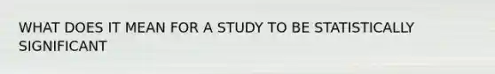 WHAT DOES IT MEAN FOR A STUDY TO BE STATISTICALLY SIGNIFICANT