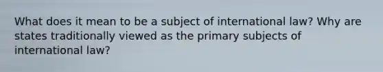 What does it mean to be a subject of international law? Why are states traditionally viewed as the primary subjects of international law?