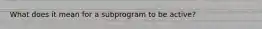 What does it mean for a subprogram to be active?