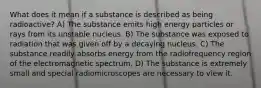 What does it mean if a substance is described as being radioactive? A) The substance emits high energy particles or rays from its unstable nucleus. B) The substance was exposed to radiation that was given off by a decaying nucleus. C) The substance readily absorbs energy from the radiofrequency region of the electromagnetic spectrum. D) The substance is extremely small and special radiomicroscopes are necessary to view it.