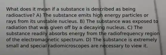 What does it mean if a substance is described as being radioactive? A) The substance emits high energy particles or rays from its unstable nucleus. B) The substance was exposed to radiation that was given off by a decaying nucleus. C) The substance readily absorbs energy from the radiofrequency region of the electromagnetic spectrum. D) The substance is extremely small and special radiomicroscopes are necessary to view it.