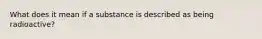 What does it mean if a substance is described as being radioactive?