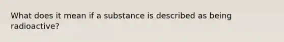 What does it mean if a substance is described as being radioactive?