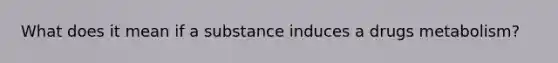 What does it mean if a substance induces a drugs metabolism?