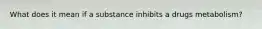 What does it mean if a substance inhibits a drugs metabolism?