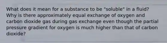 What does it mean for a substance to be "soluble" in a fluid? Why is there approximately equal exchange of oxygen and carbon dioxide gas during <a href='https://www.questionai.com/knowledge/kU8LNOksTA-gas-exchange' class='anchor-knowledge'>gas exchange</a> even though the partial pressure gradient for oxygen is much higher than that of carbon dioxide?