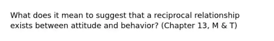 What does it mean to suggest that a reciprocal relationship exists between attitude and behavior? (Chapter 13, M & T)