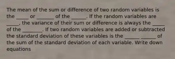 The mean of the sum or difference of two random variables is the _____ or _______ of the ______. If the random variables are _____, the variance of their sum or difference is always the _____ of the ________. If two random variables are added or subtracted the <a href='https://www.questionai.com/knowledge/kqGUr1Cldy-standard-deviation' class='anchor-knowledge'>standard deviation</a> of these variables is the ______ ______ of the sum of the standard deviation of each variable. Write down equations